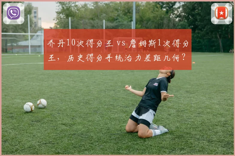 乔丹10次得分王 vs 詹姆斯1次得分王，历史得分手统治力差距几何？