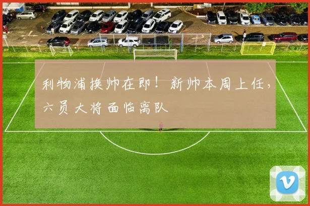 利物浦换帅在即！新帅本周上任，六员大将面临离队