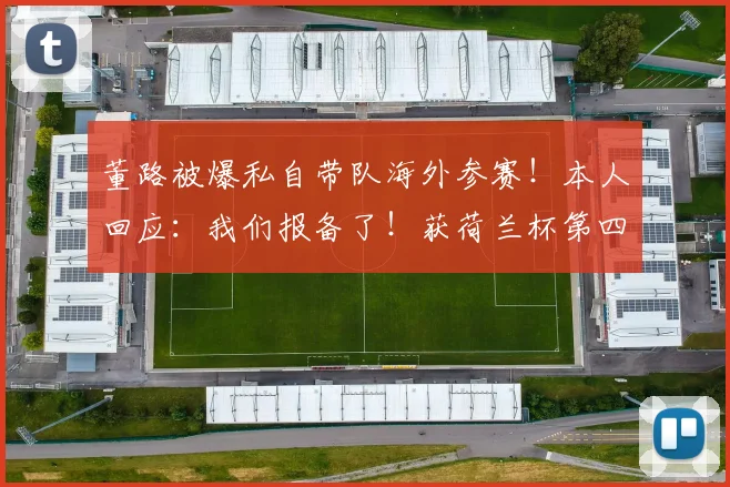 董路被爆私自带队海外参赛！本人回应：我们报备了！获荷兰杯第四